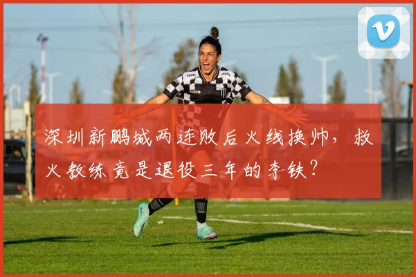 深圳新鹏城两连败后火线换帅，救火教练竟是退役三年的李铁？
