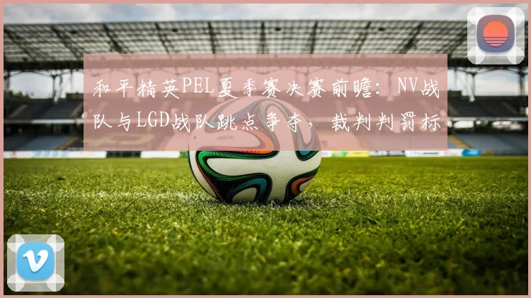 和平精英PEL夏季赛决赛前瞻：NV战队与LGD战队跳点争夺，裁判判罚标准引争议