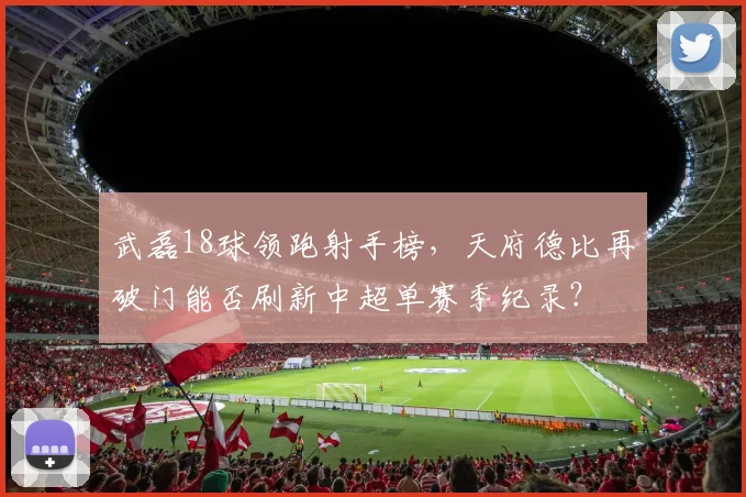 武磊18球领跑射手榜，天府德比再破门能否刷新中超单赛季纪录？