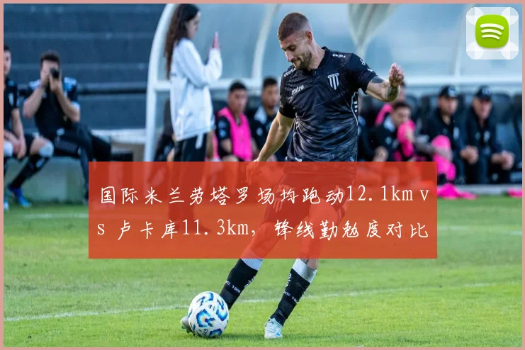 国际米兰劳塔罗场均跑动12.1km vs 卢卡库11.3km，锋线勤勉度对比