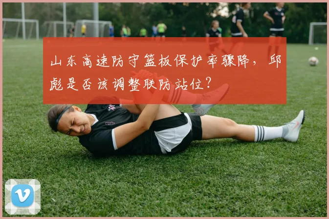 山东高速防守篮板保护率骤降，邱彪是否该调整联防站位？