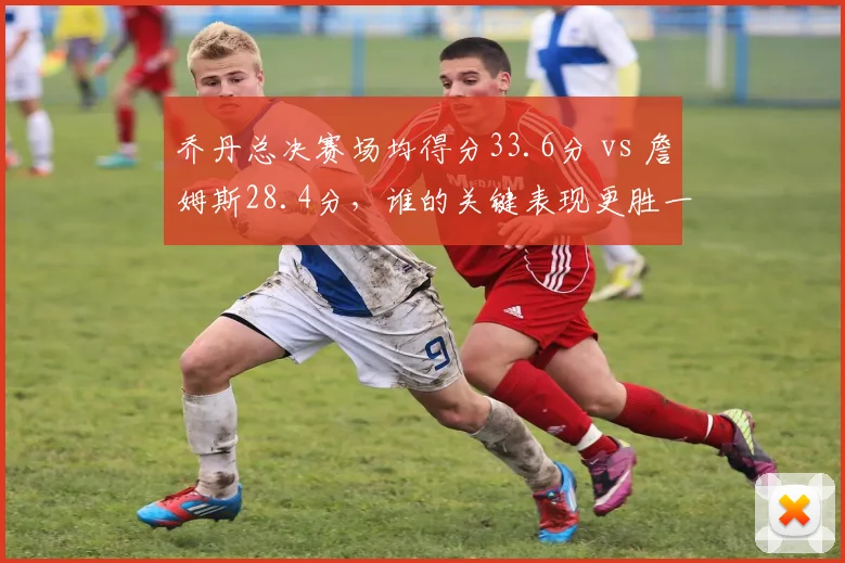 乔丹总决赛场均得分33.6分 vs 詹姆斯28.4分，谁的关键表现更胜一筹