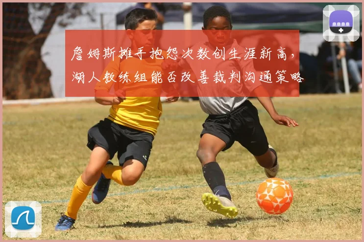 詹姆斯摊手抱怨次数创生涯新高，湖人教练组能否改善裁判沟通策略？