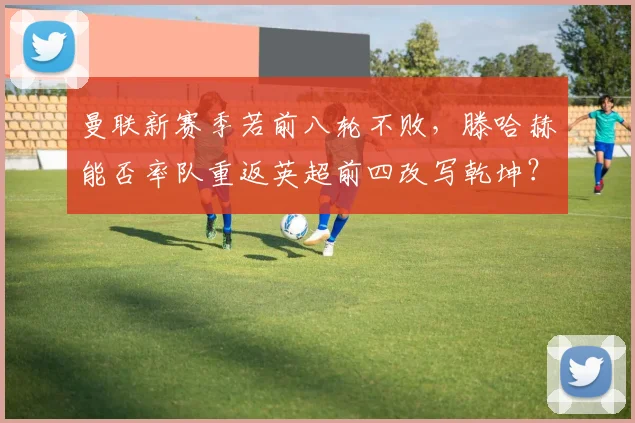 曼联新赛季若前八轮不败，滕哈赫能否率队重返英超前四改写乾坤？
